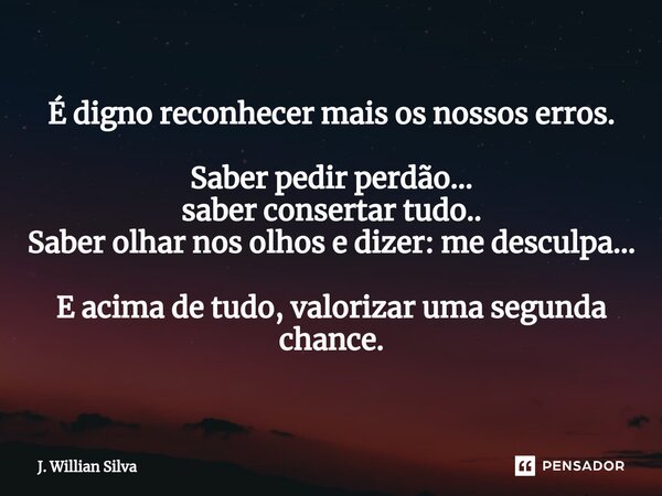 É digno reconhecer mais os nossos erros. Saber pedir perdão... saber consertar tudo.. Saber olhar nos olhos e dizer: me desculpa... E acima de tudo, valorizar u... Frase de J. Willian Silva.
