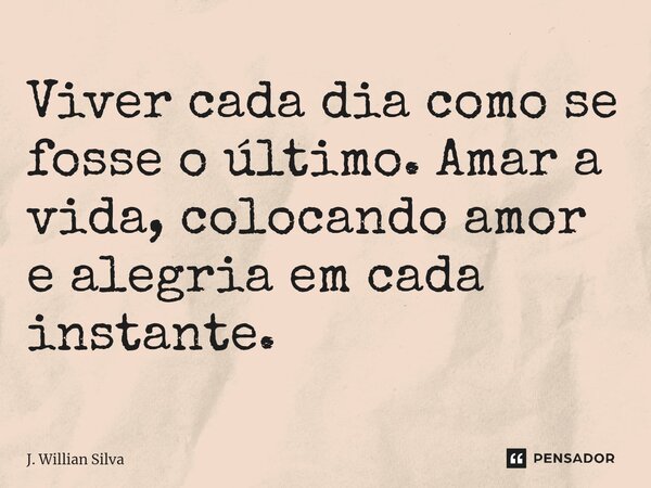 ⁠Viver cada dia como se fosse o último. Amar a vida, colocando amor e alegria em cada instante.... Frase de J. Willian Silva.