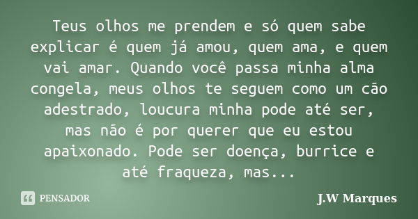 Teus olhos me prendem e só quem sabe explicar é quem já amou, quem ama, e quem vai amar. Quando você passa minha alma congela, meus olhos te seguem como um cão ... Frase de J.W Marques.