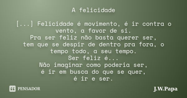 A felicidade [...] Felicidade é movimento, é ir contra o vento, a favor de si. Pra ser feliz não basta querer ser, tem que se despir de dentro pra fora, o tempo... Frase de J.W.Papa.