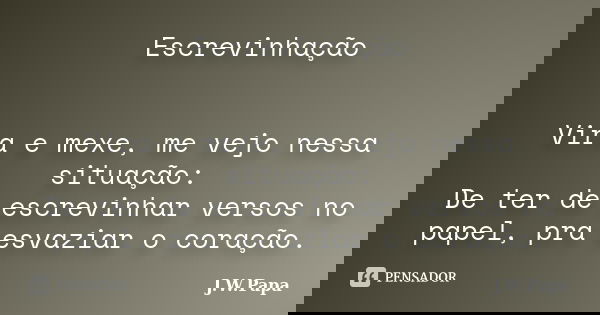 Escrevinhação Vira e mexe, me vejo nessa situação: De ter de escrevinhar versos no papel, pra esvaziar o coração.... Frase de J.W.Papa.