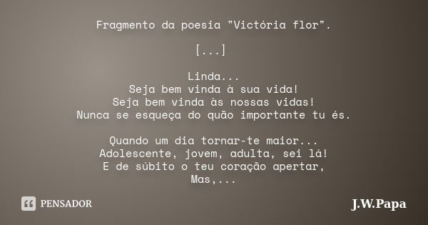 Fragmento da poesia "Victória flor". [...] Linda... Seja bem vinda à sua vida! Seja bem vinda às nossas vidas! Nunca se esqueça do quão importante tu ... Frase de J.W.Papa.