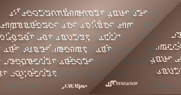 O estranhamento que te empoderas os olhos em relação ao outro, diz mais de você mesmo, do que a respeito deste outro sujeito.... Frase de J.W.Papa.