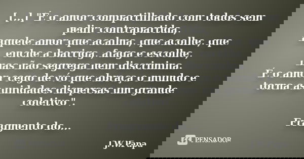 [...] "É o amor compartilhado com todos sem pedir contrapartida, aquele amor que acalma, que acolhe, que enche a barriga, afaga e escolhe, mas não segrega ... Frase de J.W.Papa.