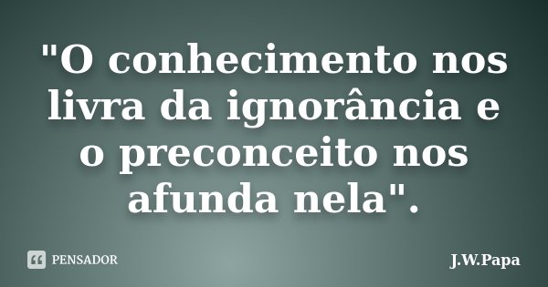 "O conhecimento nos livra da ignorância e o preconceito nos afunda nela".... Frase de J.W.Papa.