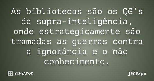 As bibliotecas são os QG’s da supra-inteligência, onde estrategicamente são tramadas as guerras contra a ignorância e o não conhecimento.... Frase de JWPapa.