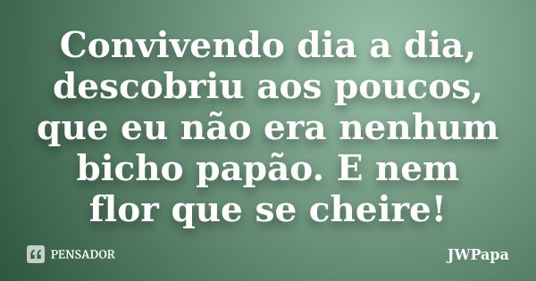 Convivendo dia a dia, descobriu aos poucos, que eu não era nenhum bicho papão. E nem flor que se cheire!... Frase de JWPapa.