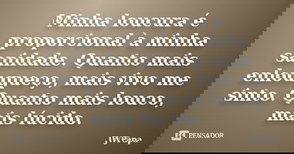 Minha loucura é proporcional à minha sanidade. Quanto mais enlouqueço, mais vivo me sinto. Quanto mais louco, mais lúcido.... Frase de JWPapa.