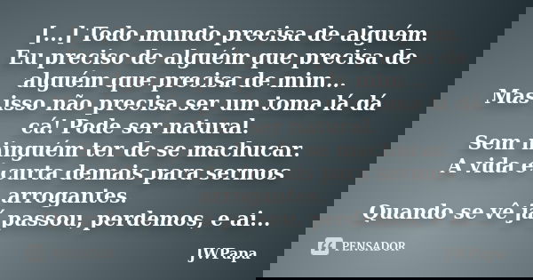 [...] Todo mundo precisa de alguém. Eu preciso de alguém que precisa de alguém que precisa de mim... Mas isso não precisa ser um toma lá dá cá! Pode ser natural... Frase de JWPapa.