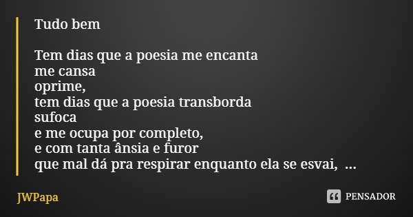 Tudo bem Tem dias que a poesia me encanta
me cansa
oprime,
tem dias que a poesia transborda
sufoca
e me ocupa por completo,
e com tanta ânsia e furor
que mal dá... Frase de JWPapa.