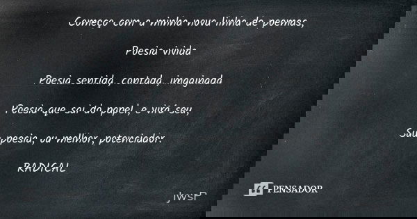 Começo com a minha nova linha de poemas, Poesia vivida Poesia sentida, contada, imaginada Poesia que sai do papel, e virá seu, Sua poesia, ou melhor, potenciado... Frase de JwsP.