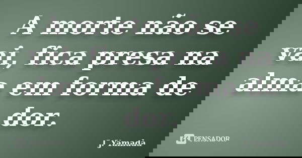 A morte não se vai, fica presa na alma em forma de dor.... Frase de J. Yamada.