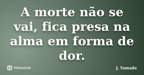 A morte não se vai, fica presa na alma em forma de dor.... Frase de J. Yamada.