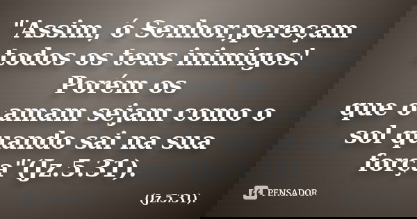 "Assim, ó Senhor,pereçam todos os teus inimigos! Porém os que o amam sejam como o sol quando sai na sua força"(Jz.5.31).... Frase de (Jz.5.31)..