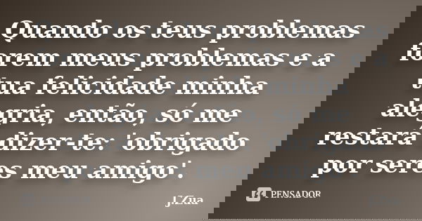 Quando os teus problemas forem meus problemas e a tua felicidade minha alegria, então, só me restará dizer-te: 'obrigado por seres meu amigo'.... Frase de J.Zua.