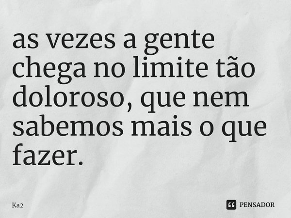 ⁠as vezes a gente chega no limite tão doloroso, que nem sabemos mais o que fazer.... Frase de Ka2.