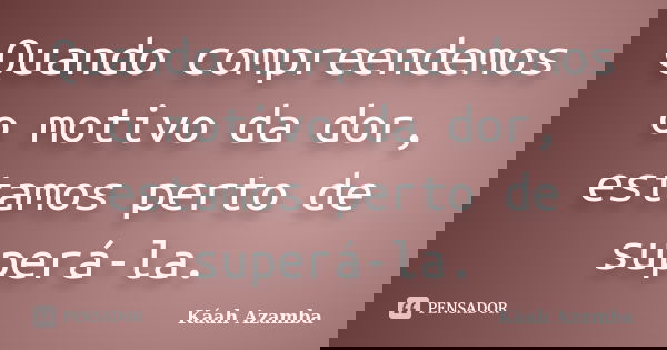Quando compreendemos o motivo da dor, estamos perto de superá-la.... Frase de Káah Azamba.