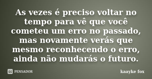 As vezes é preciso voltar no tempo para vê que você cometeu um erro no passado, mas novamente verás que mesmo reconhecendo o erro, ainda não mudarás o futuro.... Frase de Kaayke Fox.