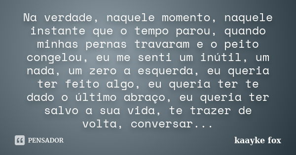 Na verdade, naquele momento, naquele instante que o tempo parou, quando minhas pernas travaram e o peito congelou, eu me senti um inútil, um nada, um zero a esq... Frase de Kaayke Fox.