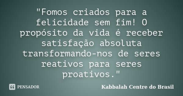 "Fomos criados para a felicidade sem fim! O propósito da vida é receber satisfação absoluta transformando-nos de seres reativos para seres proativos."... Frase de Kabbalah Centre do Brasil.