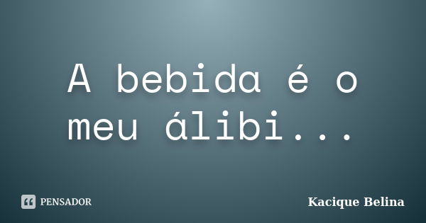 A bebida é o meu álibi...... Frase de Kacique Belina.