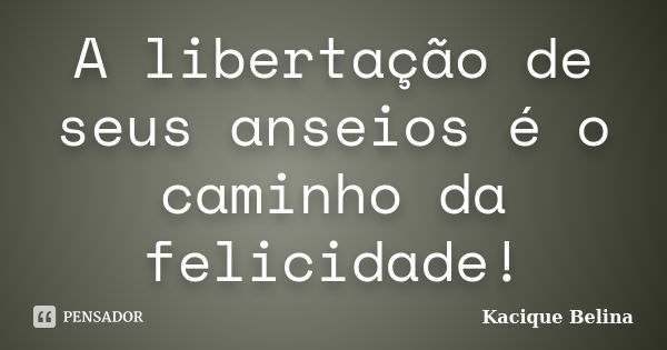 A libertação de seus anseios é o caminho da felicidade!... Frase de Kacique Belina.