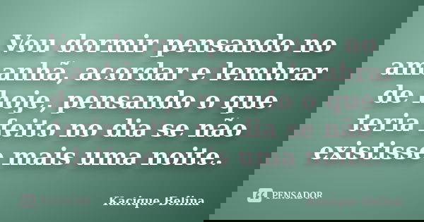 Vou dormir pensando no amanhã, acordar e lembrar de hoje, pensando o que teria feito no dia se não existisse mais uma noite.... Frase de Kacique Belina.
