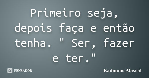 Primeiro seja, depois faça e então tenha. " Ser, fazer e ter."... Frase de Kadmous Alassal.