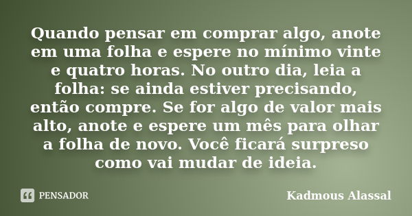 Quando pensar em comprar algo, anote em uma folha e espere no mínimo vinte e quatro horas. No outro dia, leia a folha: se ainda estiver precisando, então compre... Frase de Kadmous Alassal.