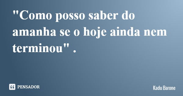 "Como posso saber do amanha se o hoje ainda nem terminou" .... Frase de Kadu Barone.