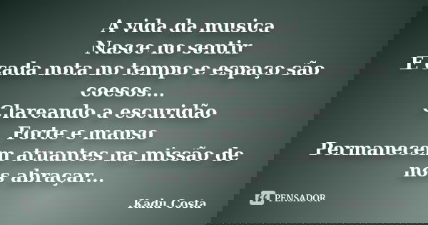 A vida da musica Nasce no sentir E cada nota no tempo e espaço são coesos... Clareando a escuridão Forte e manso Permanecem atuantes na missão de nos abraçar...... Frase de Kadu Costa.