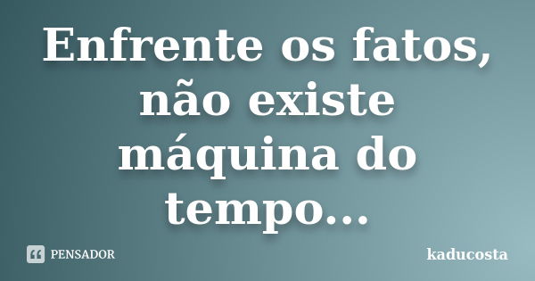 Enfrente os fatos, não existe máquina do tempo...... Frase de kaducosta.