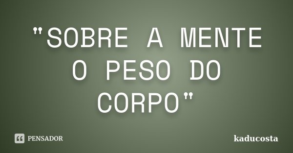 "SOBRE A MENTE O PESO DO CORPO"... Frase de Kaducosta.