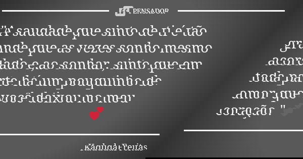 "A saudade que sinto de ti é tão grande que as vezes sonho mesmo acordado e,ao sonhar, sinto que em toda parte há um pouquinho de amor que você deixou no m... Frase de KadudaFreitas.