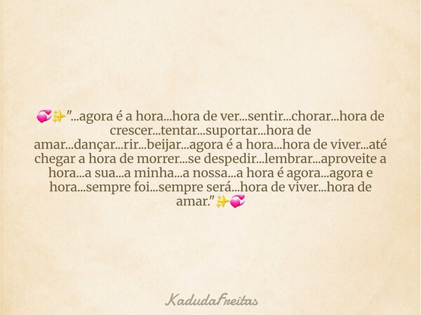 💞✨️"...agora é a hora...hora de ver...sentir...chorar...hora de crescer...tentar...suportar...hora de amar...dançar...rir...beijar...agora é a hora...hora ... Frase de KadudaFreitas.
