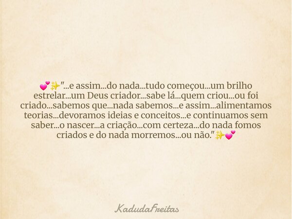 💕✨️"...e assim...do nada...tudo começou...um brilho estrelar...um Deus criador...sabe lá...quem criou...ou foi criado...sabemos que...nada sabemos...e assi... Frase de KadudaFreitas.
