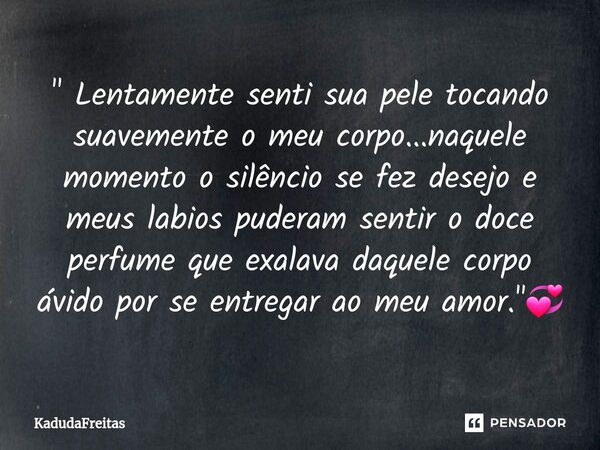 ⁠" Lentamente senti sua pele tocando suavemente o meu corpo...naquele momento o silêncio se fez desejo e meus labios puderam sentir o doce perfume que exal... Frase de KadudaFreitas.