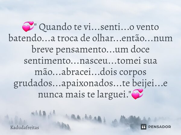 đâ " Quando te vi...senti...o vento batendo...a troca de olhar...entĂŁo...num breve pensamento...um doce sentimento...nasceu...tomei sua mĂŁo...abracei...dois... Frase de KadudaFreitas.