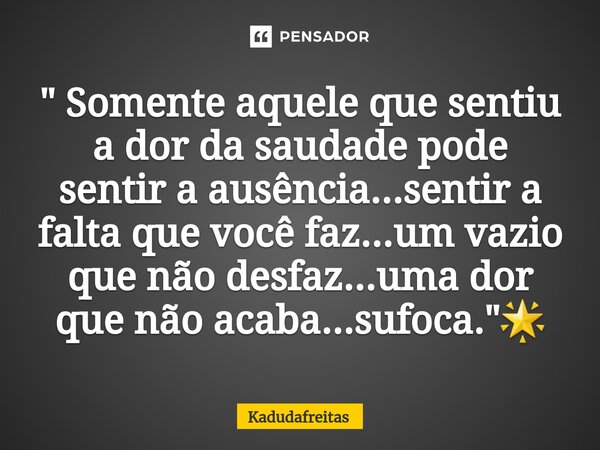 ⁠⁠" Somente aquele que sentiu a dor da saudade pode sentir a ausência...sentir a falta que você faz...um vazio que não desfaz...uma dor que não acaba...suf... Frase de KadudaFreitas.