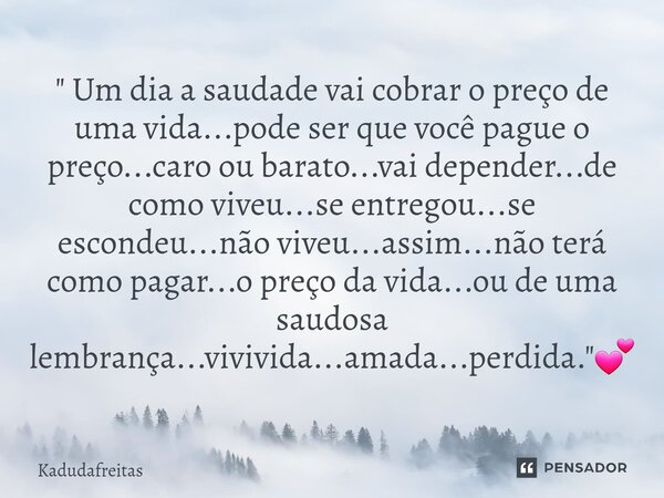 " Um dia a saudade vai cobrar o preço de uma vida...pode ser que você pague o preço...caro ou barato...vai depender...de como viveu...se entregou...se esc... Frase de KadudaFreitas.