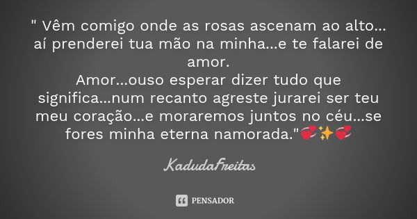 " Vêm comigo onde as rosas ascenam ao alto... aí prenderei tua mão na minha...e te falarei de amor. Amor...ouso esperar dizer tudo que significa...num reca... Frase de KadudaFreitas.