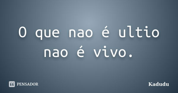 O que nao é ultio nao é vivo.... Frase de Kadudu.