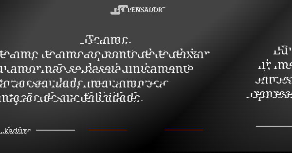 Te amo.. Eu te amo, te amo ao ponto de te deixar ir, meu amor não se baseia unicamente em estar ao seu lado, meu amor e a representação de sua felicidade..... Frase de kaduxc.