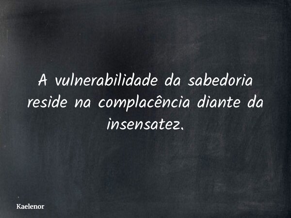 A vulnerabilidade da sabedoria reside na complacência diante da insensatez.... Frase de Kaelenor.