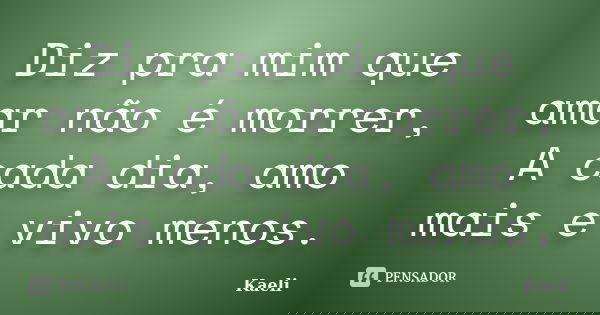 Diz pra mim que amar não é morrer, A cada dia, amo mais e vivo menos.... Frase de Kaeli.