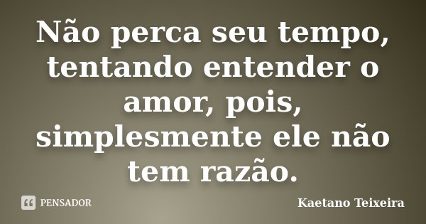 Não perca seu tempo, tentando entender o amor, pois, simplesmente ele não tem razão.... Frase de Kaetano Teixeira.