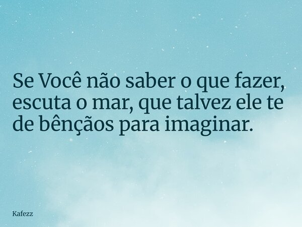 Se Você não saber o que fazer, escuta o mar, que talvez ele te de bênçãos para imaginar.... Frase de Kafezz.