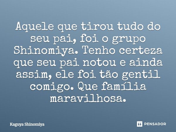 ⁠Aquele que tirou tudo do seu pai, foi o grupo Shinomiya. Tenho certeza que seu pai notou e ainda assim, ele foi tão gentil comigo. Que família maravilhosa.... Frase de Kaguya Shinomiya.