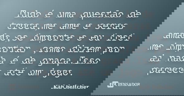 Tudo é uma questão de troca,me ame e seras amado,se importe e eu irei me importar ,como dizem por ai nada é de graça.Isso parece até um jogo.... Frase de kah beltcher.