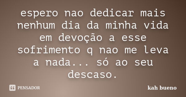 espero nao dedicar mais nenhum dia da minha vida em devoção a esse sofrimento q nao me leva a nada... só ao seu descaso.... Frase de kah bueno.